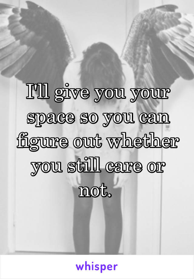 I'll give you your space so you can figure out whether you still care or not. 