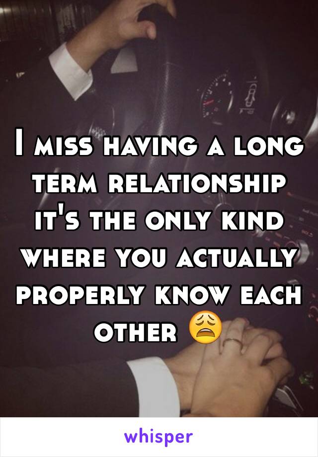 I miss having a long term relationship it's the only kind where you actually properly know each other 😩