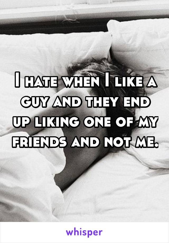 I hate when I like a guy and they end up liking one of my friends and not me. 