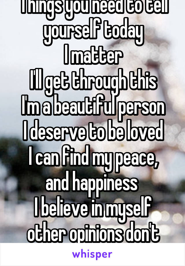 Things you need to tell yourself today
I matter
I'll get through this
I'm a beautiful person
I deserve to be loved
I can find my peace, and happiness 
I believe in myself other opinions don't matter