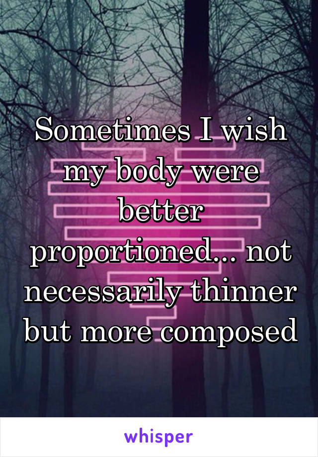 Sometimes I wish my body were better proportioned... not necessarily thinner but more composed