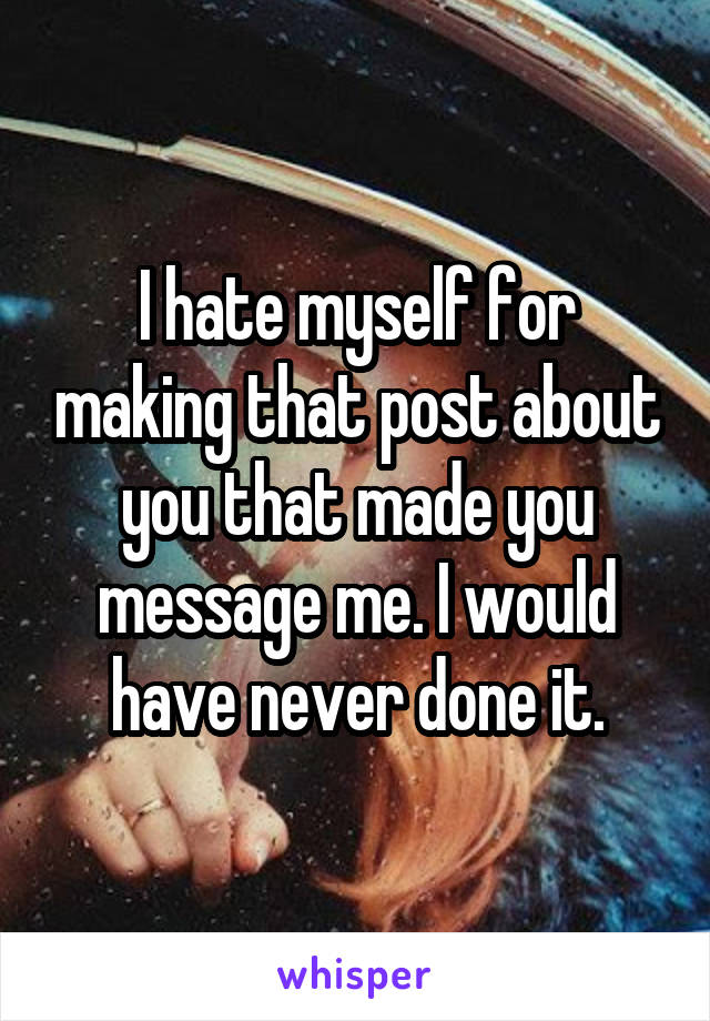 I hate myself for making that post about you that made you message me. I would have never done it.