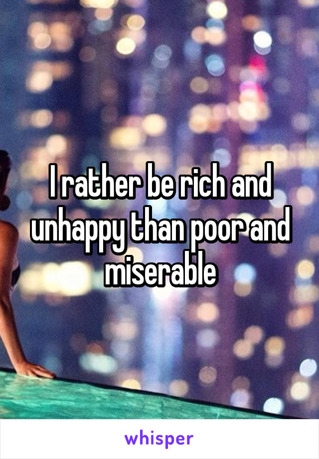 I rather be rich and unhappy than poor and miserable