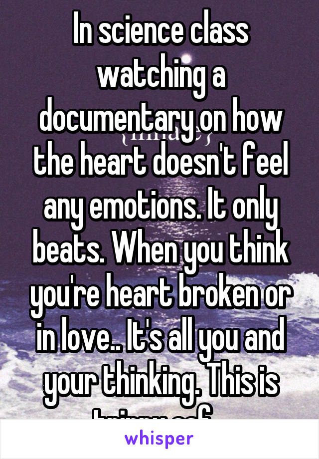 In science class watching a documentary on how the heart doesn't feel any emotions. It only beats. When you think you're heart broken or in love.. It's all you and your thinking. This is trippy asf.. 