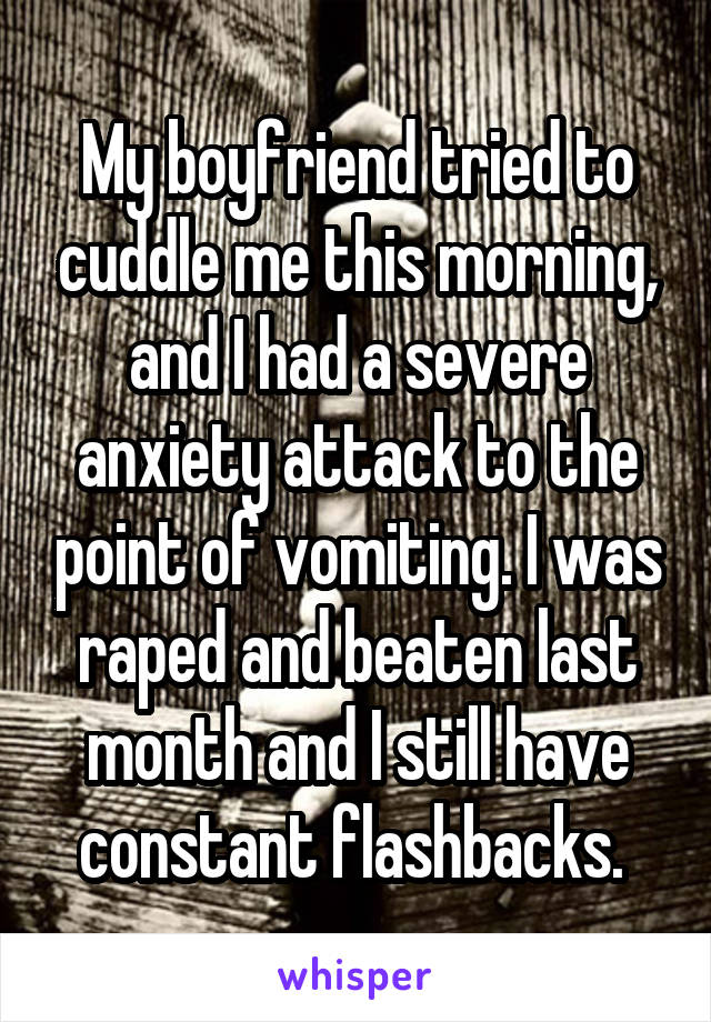 My boyfriend tried to cuddle me this morning, and I had a severe anxiety attack to the point of vomiting. I was raped and beaten last month and I still have constant flashbacks. 