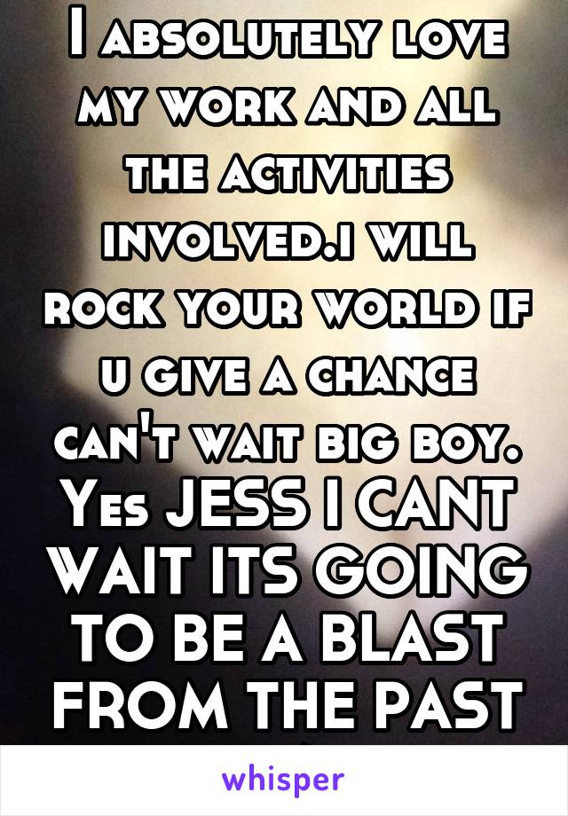 I absolutely love my work and all the activities involved.i will rock your world if u give a chance can't wait big boy.
Yes JESS I CANT WAIT ITS GOING TO BE A BLAST FROM THE PAST :/