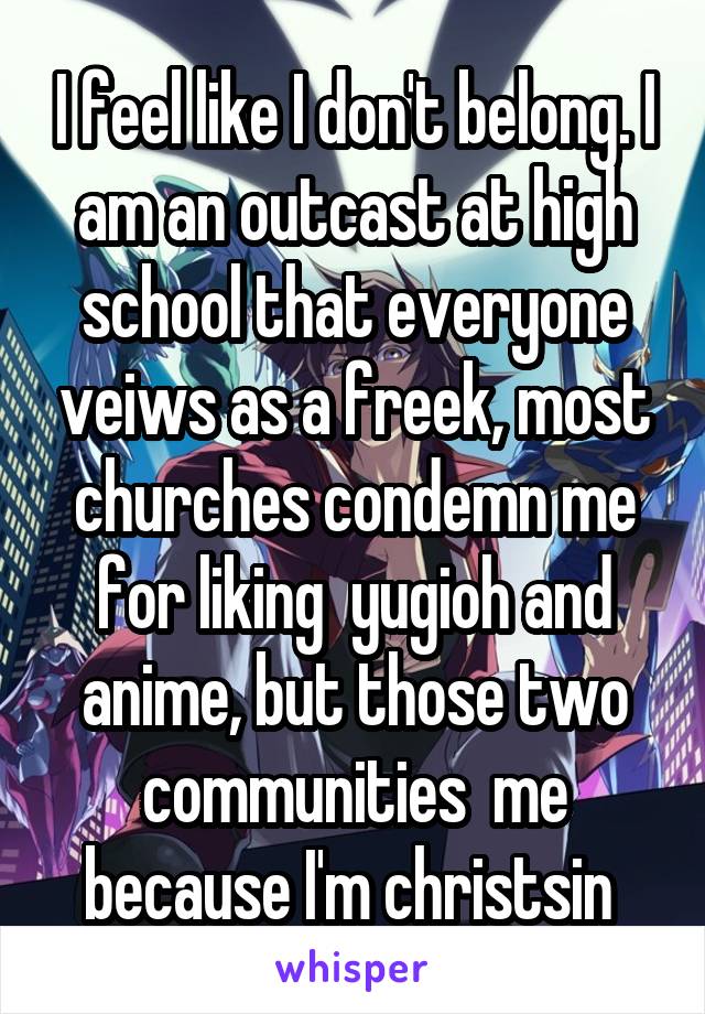 I feel like I don't belong. I am an outcast at high school that everyone veiws as a freek, most churches condemn me for liking  yugioh and anime, but those two communities  me because I'm christsin 