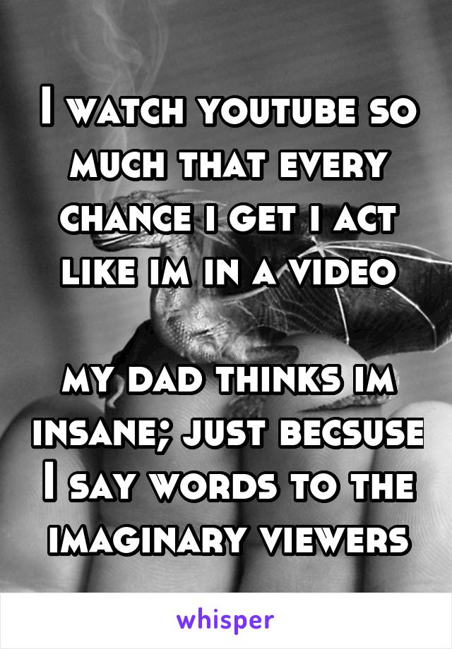 I watch youtube so much that every chance i get i act like im in a video

my dad thinks im insane; just becsuse I say words to the imaginary viewers