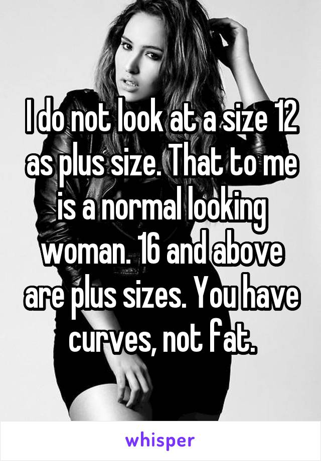 I do not look at a size 12 as plus size. That to me is a normal looking woman. 16 and above are plus sizes. You have curves, not fat.