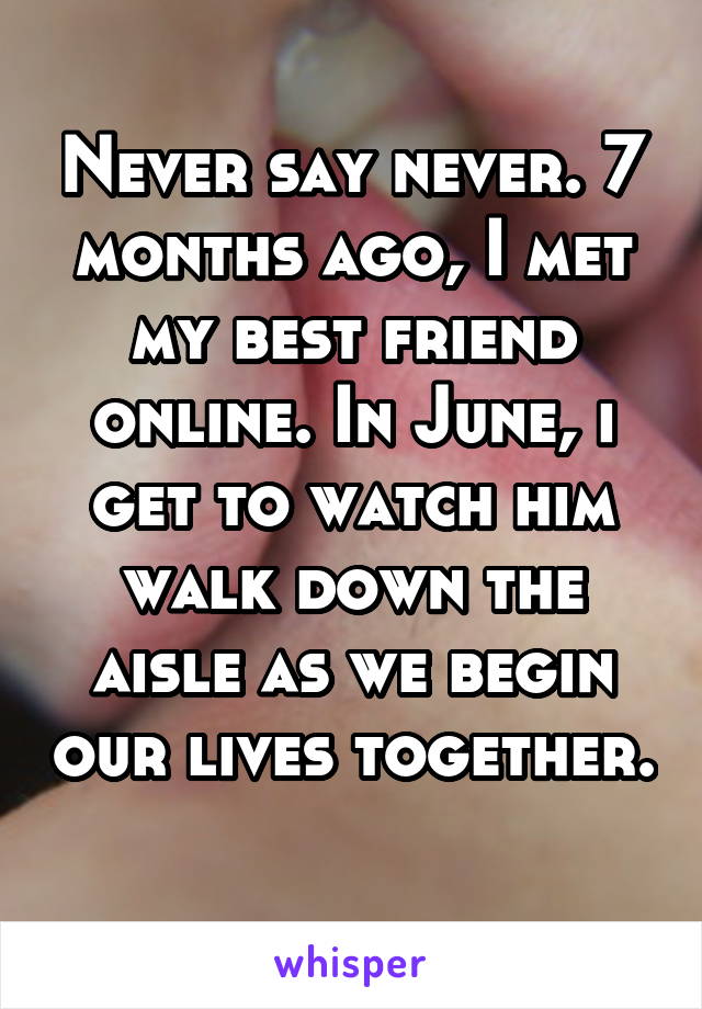 Never say never. 7 months ago, I met my best friend online. In June, i get to watch him walk down the aisle as we begin our lives together. 