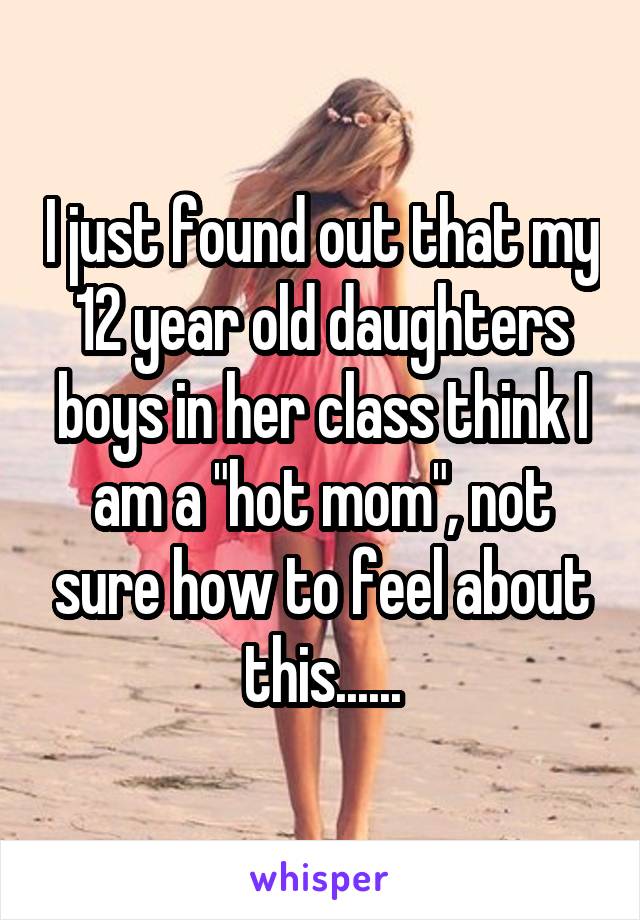 I just found out that my 12 year old daughters boys in her class think I am a "hot mom", not sure how to feel about this......