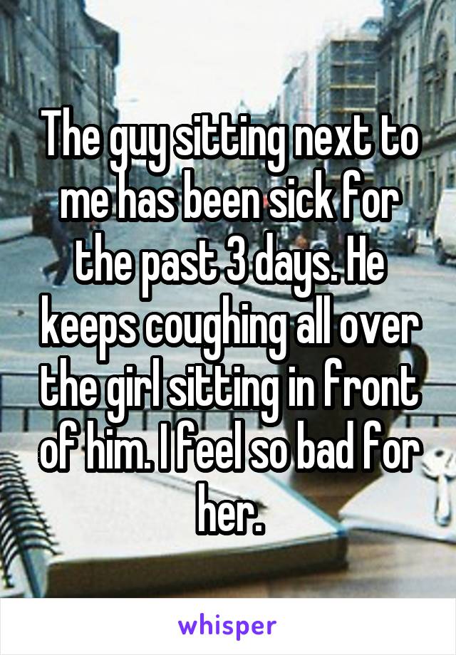 The guy sitting next to me has been sick for the past 3 days. He keeps coughing all over the girl sitting in front of him. I feel so bad for her.