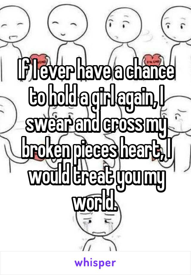 If I ever have a chance to hold a girl again, I swear and cross my broken pieces heart, I would treat you my world. 