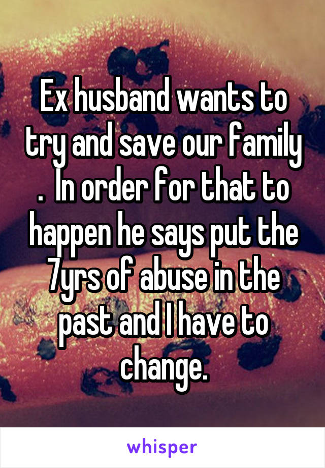 Ex husband wants to try and save our family .  In order for that to happen he says put the 7yrs of abuse in the past and I have to change.