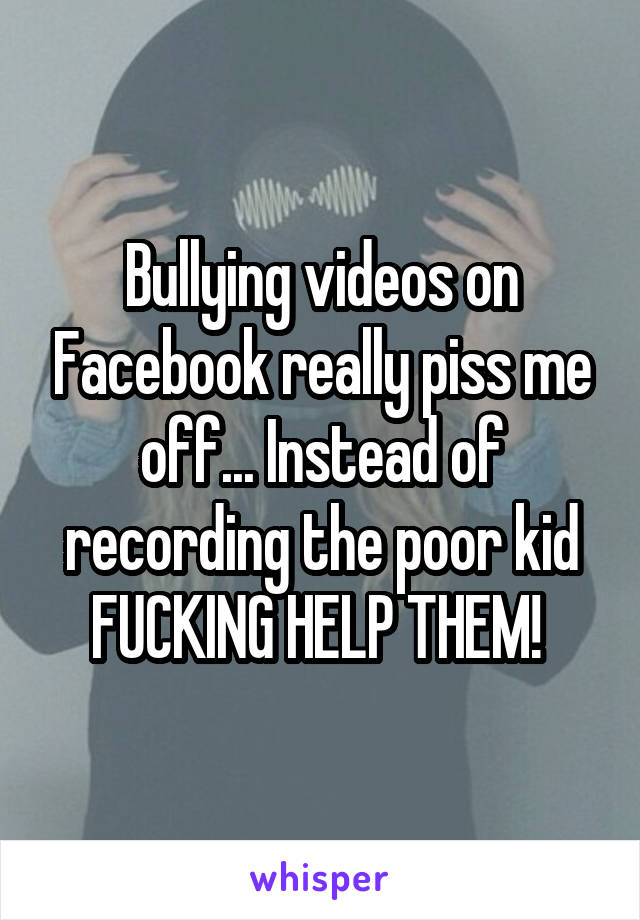 Bullying videos on Facebook really piss me off... Instead of recording the poor kid FUCKING HELP THEM! 