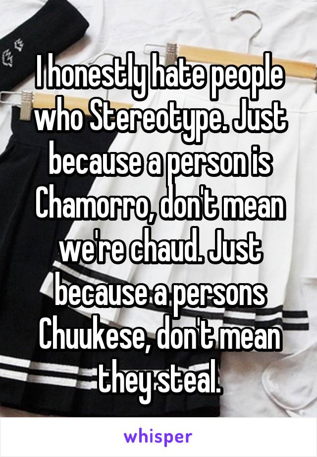 I honestly hate people
who Stereotype. Just because a person is Chamorro, don't mean we're chaud. Just because a persons Chuukese, don't mean they steal.