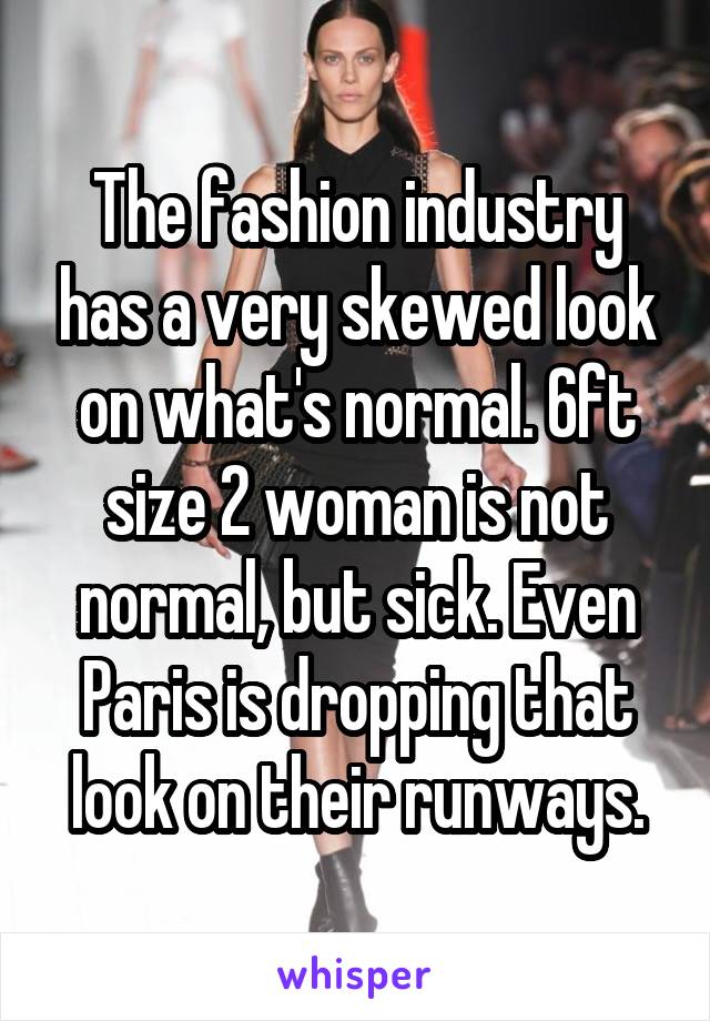 The fashion industry has a very skewed look on what's normal. 6ft size 2 woman is not normal, but sick. Even Paris is dropping that look on their runways.