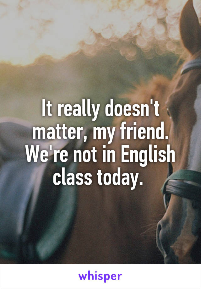 It really doesn't matter, my friend. We're not in English class today. 