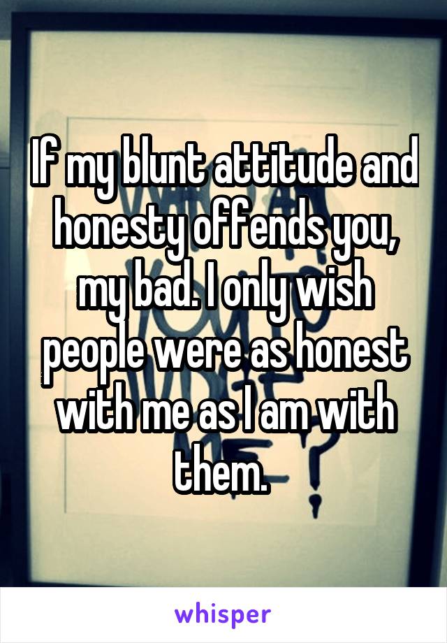 If my blunt attitude and honesty offends you, my bad. I only wish people were as honest with me as I am with them. 