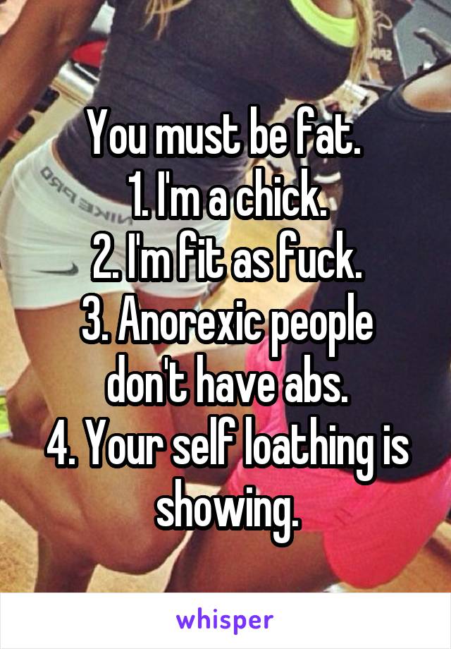 You must be fat. 
1. I'm a chick.
2. I'm fit as fuck.
3. Anorexic people don't have abs.
4. Your self loathing is showing.