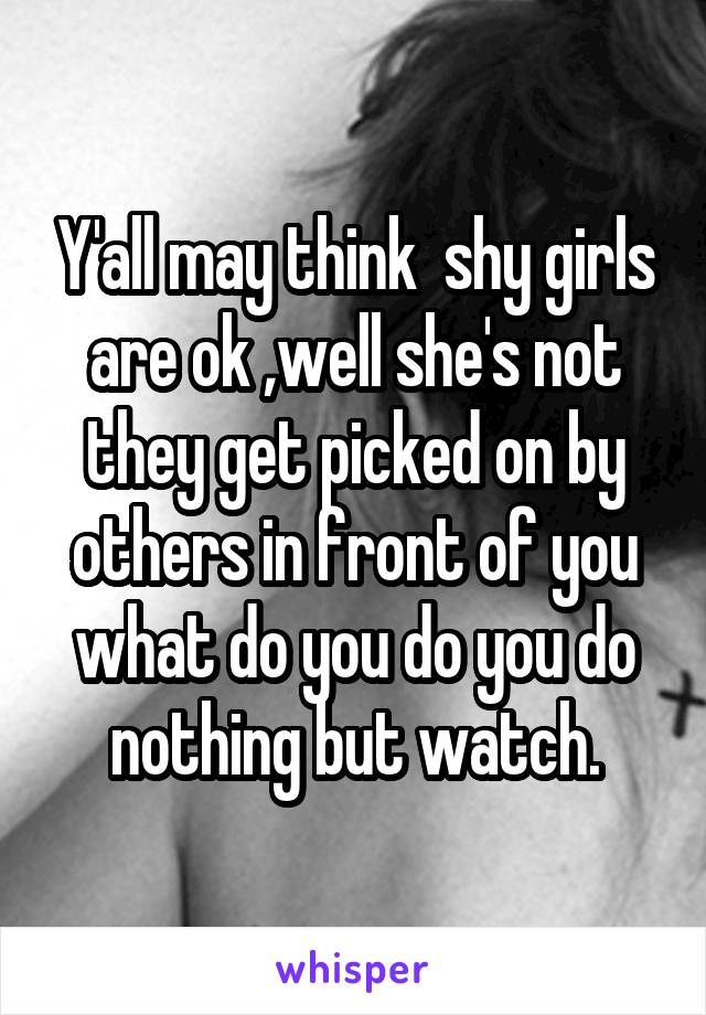 Y'all may think  shy girls are ok ,well she's not they get picked on by others in front of you what do you do you do nothing but watch.