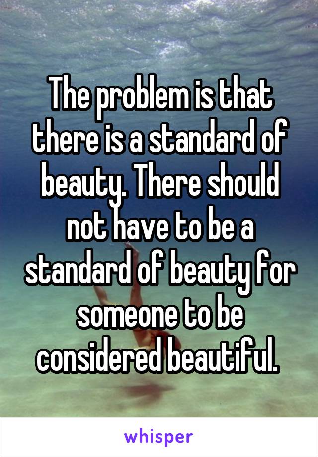 The problem is that there is a standard of beauty. There should not have to be a standard of beauty for someone to be considered beautiful. 