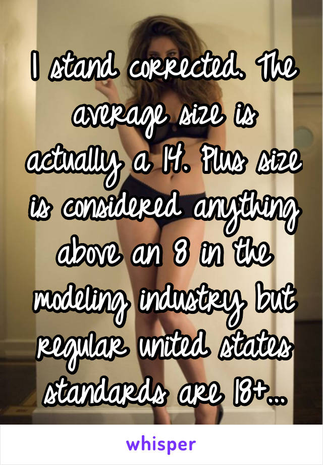 I stand corrected. The average size is actually a 14. Plus size is considered anything above an 8 in the modeling industry but regular united states standards are 18+...