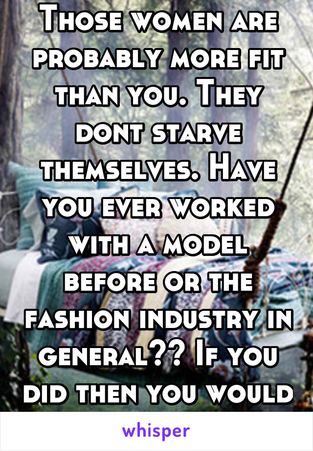 Those women are probably more fit than you. They dont starve themselves. Have you ever worked with a model before or the fashion industry in general?? If you did then you would know that if they 