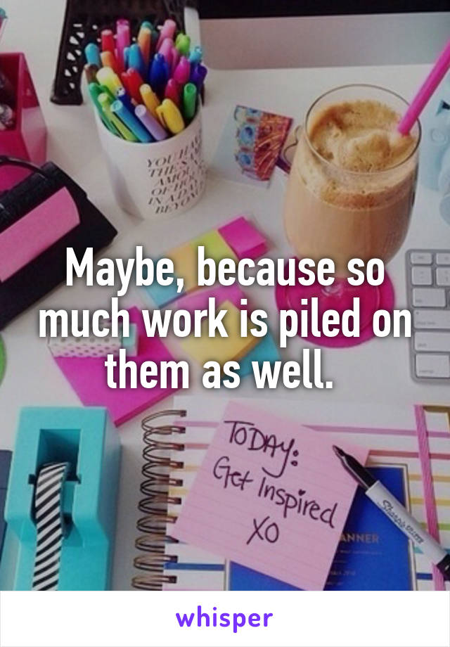 Maybe, because so much work is piled on them as well. 