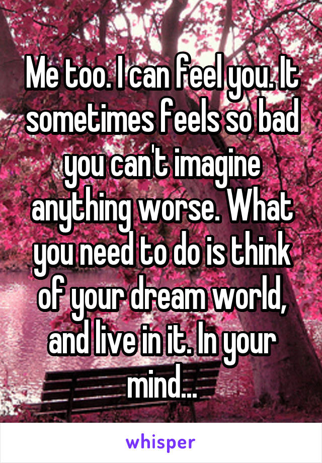 Me too. I can feel you. It sometimes feels so bad you can't imagine anything worse. What you need to do is think of your dream world, and live in it. In your mind...