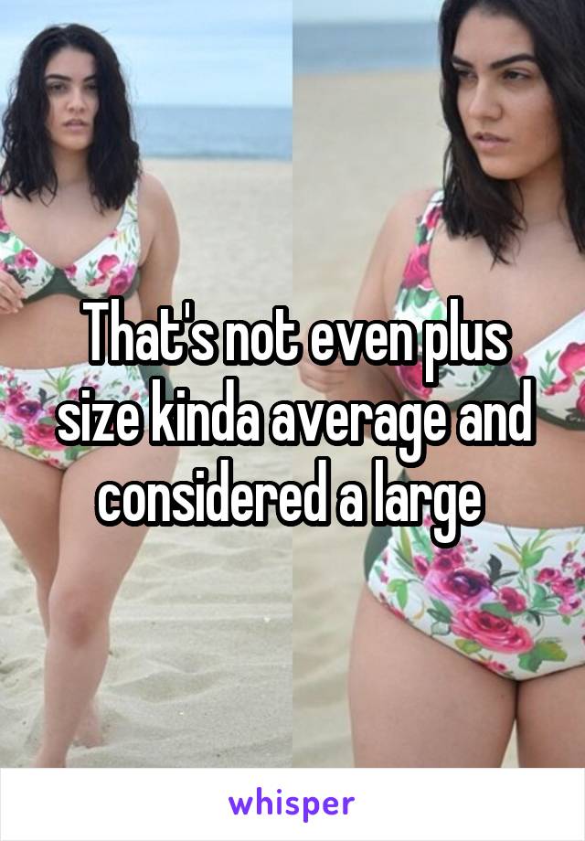 That's not even plus size kinda average and considered a large 