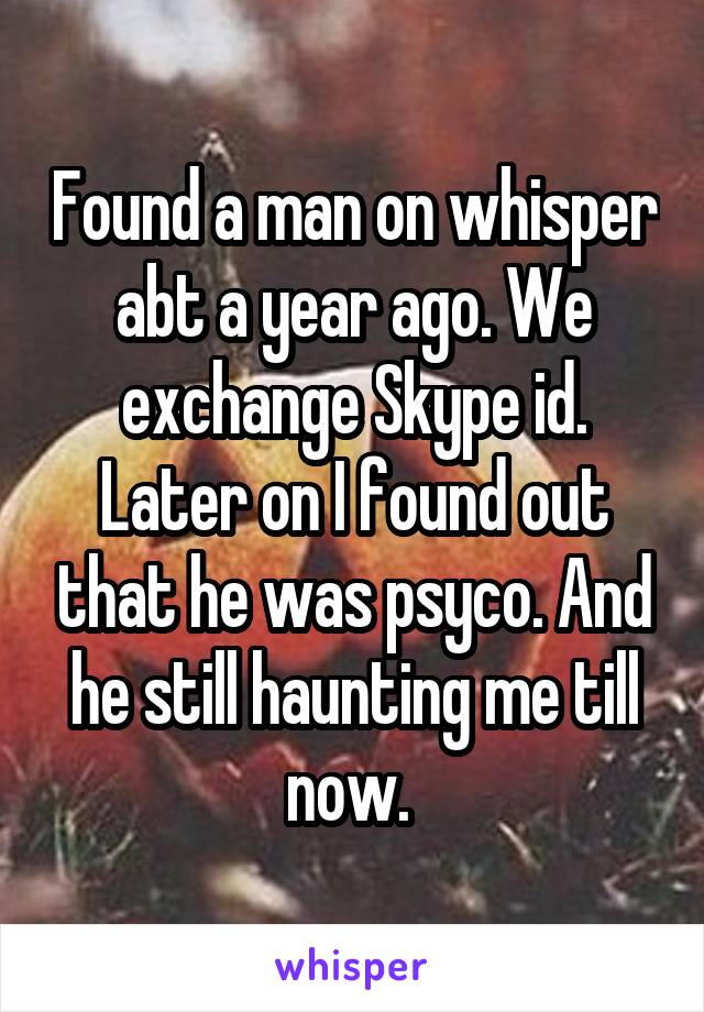 Found a man on whisper abt a year ago. We exchange Skype id. Later on I found out that he was psyco. And he still haunting me till now. 