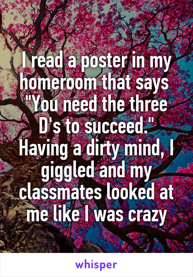 I read a poster in my homeroom that says 
"You need the three D's to succeed."
Having a dirty mind, I giggled and my classmates looked at me like I was crazy