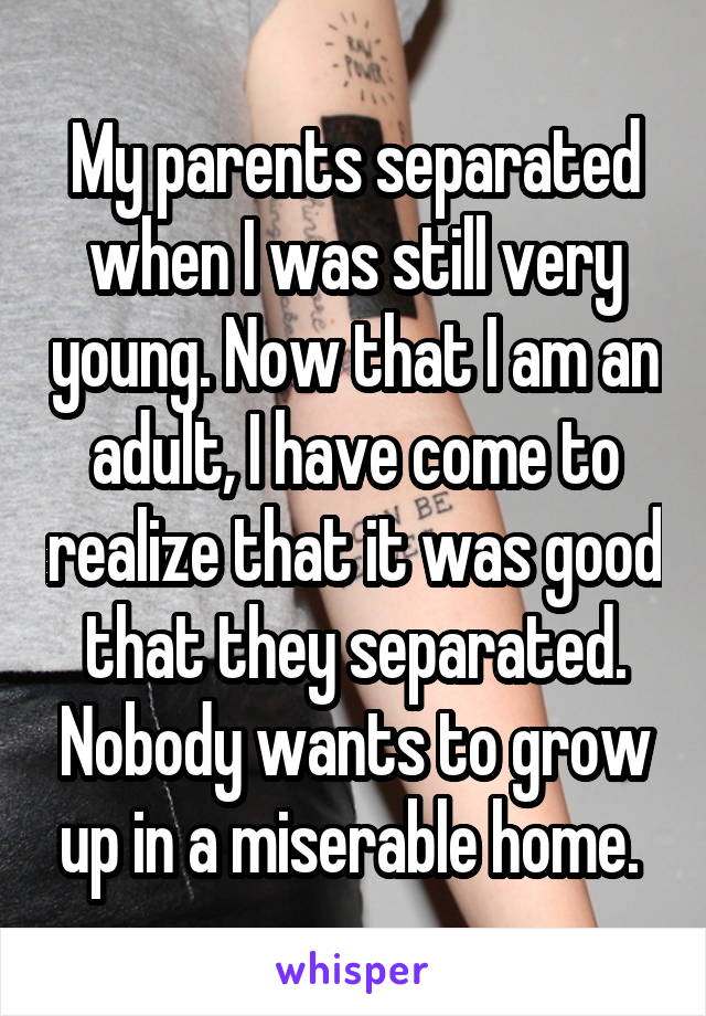 My parents separated when I was still very young. Now that I am an adult, I have come to realize that it was good that they separated. Nobody wants to grow up in a miserable home. 