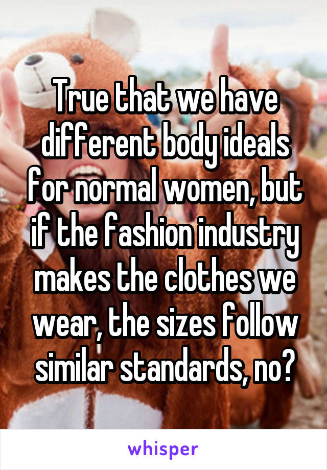 True that we have different body ideals for normal women, but if the fashion industry makes the clothes we wear, the sizes follow similar standards, no?