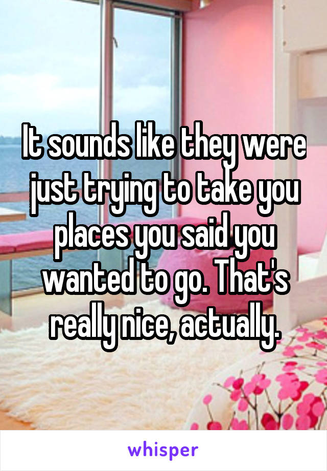 It sounds like they were just trying to take you places you said you wanted to go. That's really nice, actually.