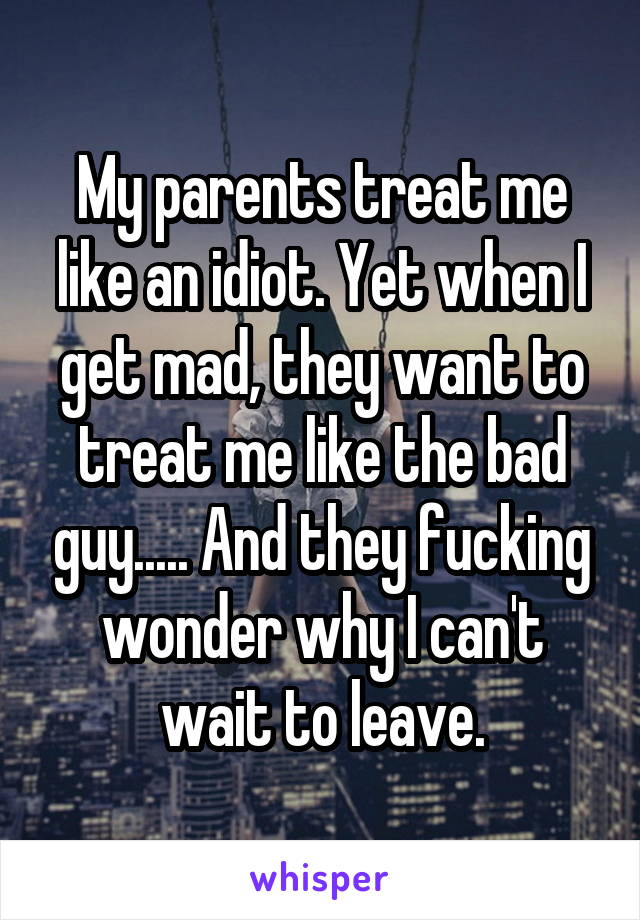 My parents treat me like an idiot. Yet when I get mad, they want to treat me like the bad guy..... And they fucking wonder why I can't wait to leave.