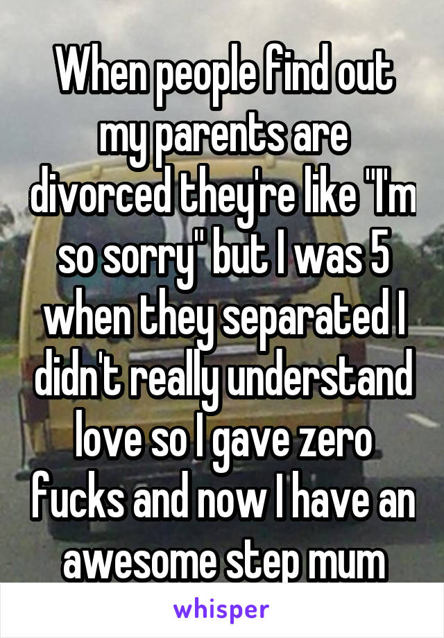 When people find out my parents are divorced they're like "I'm so sorry" but I was 5 when they separated I didn't really understand love so I gave zero fucks and now I have an awesome step mum