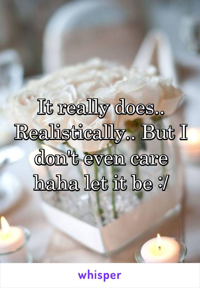 It really does.. Realistically.. But I don't even care haha let it be :/