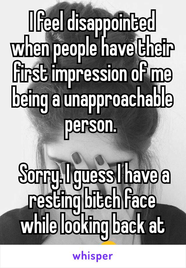 I feel disappointed when people have their first impression of me being a unapproachable person. 

 Sorry. I guess I have a resting bitch face while looking back at you. 🙏