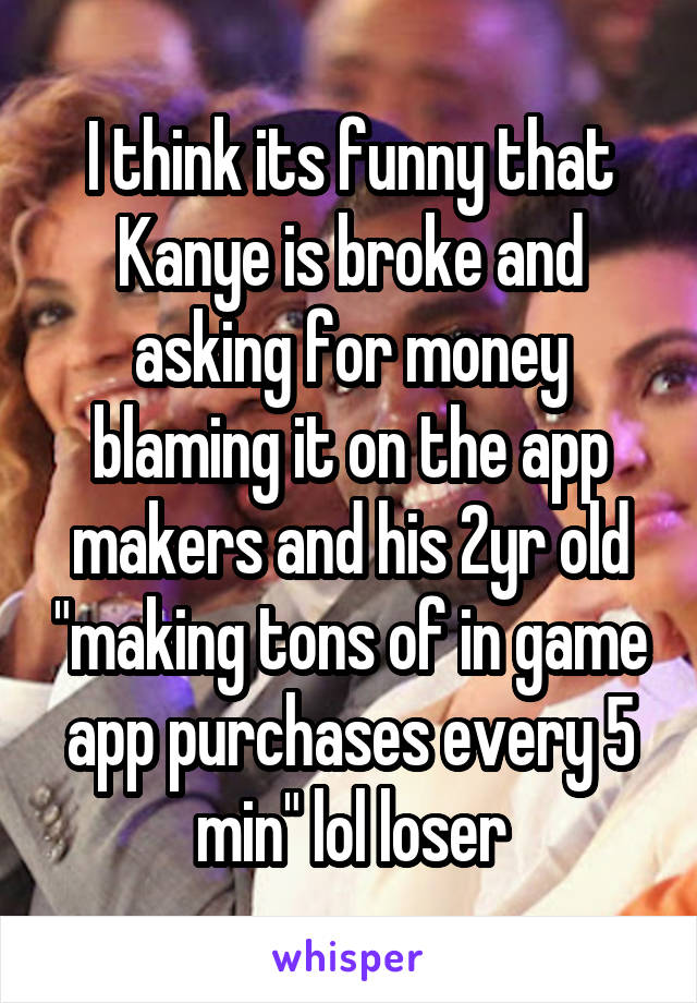 I think its funny that Kanye is broke and asking for money blaming it on the app makers and his 2yr old "making tons of in game app purchases every 5 min" lol loser