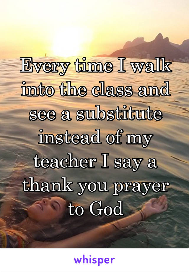 Every time I walk into the class and see a substitute instead of my teacher I say a thank you prayer to God