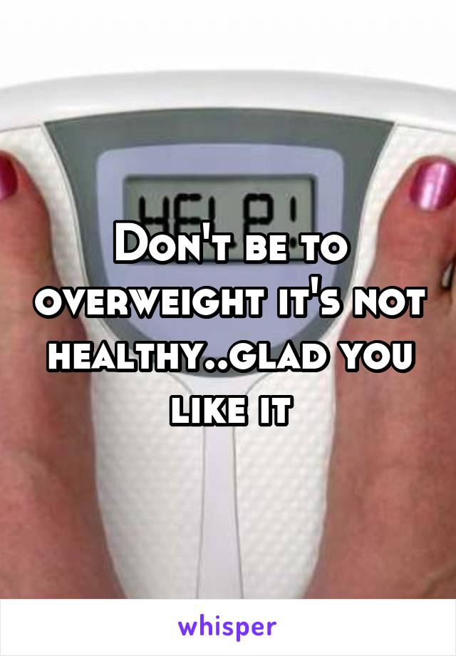 Don't be to overweight it's not healthy..glad you like it