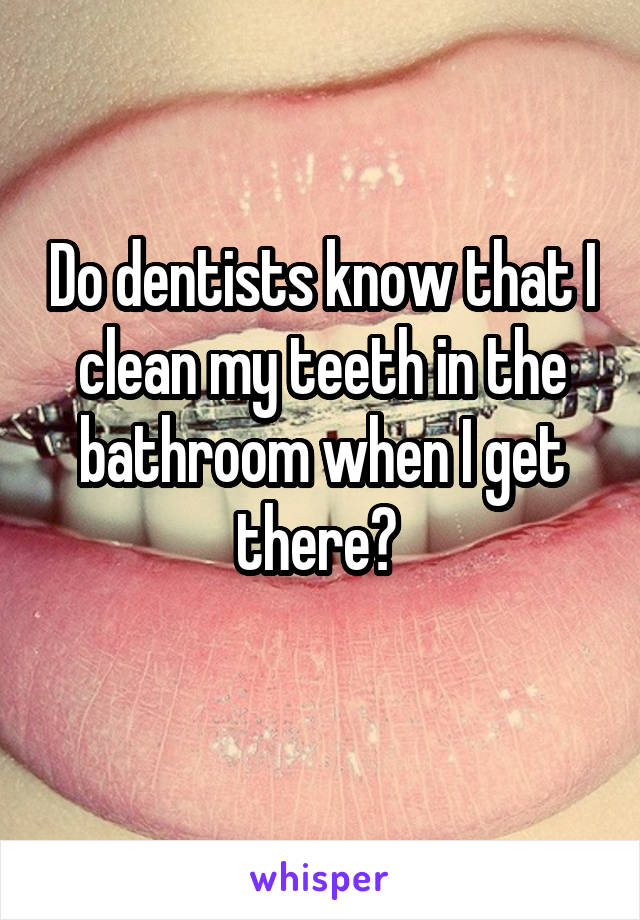 Do dentists know that I clean my teeth in the bathroom when I get there? 
