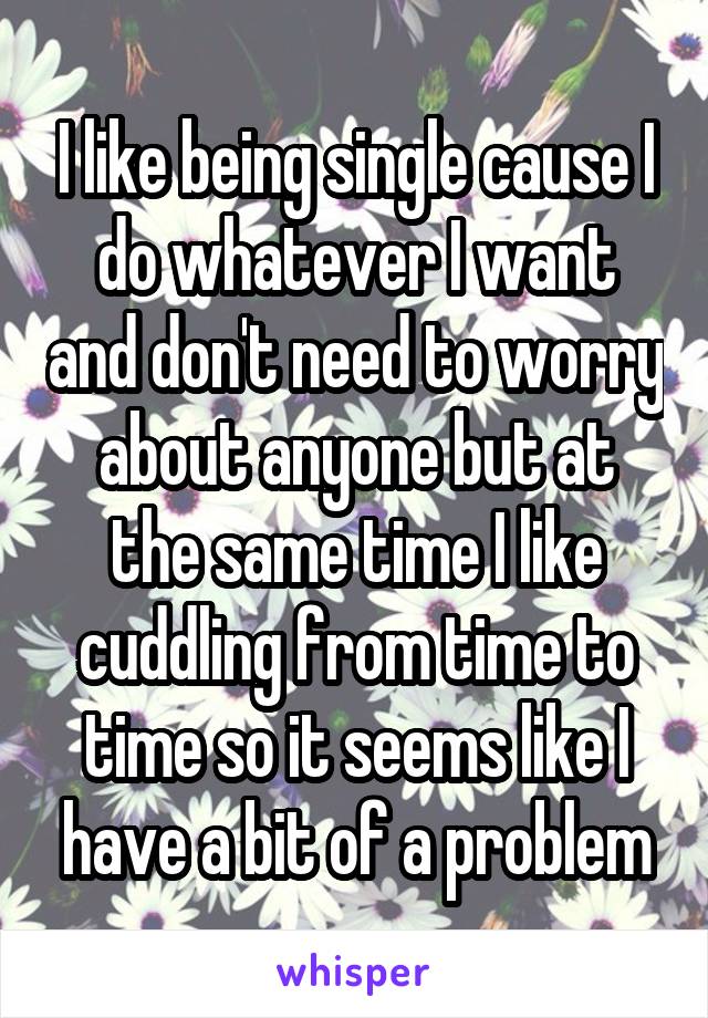 I like being single cause I do whatever I want and don't need to worry about anyone but at the same time I like cuddling from time to time so it seems like I have a bit of a problem