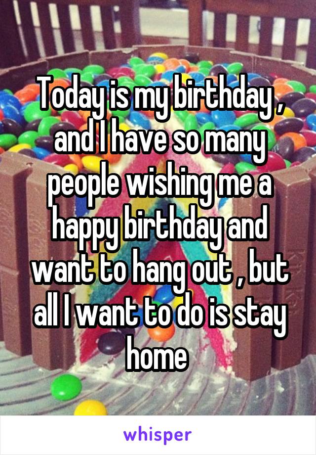 Today is my birthday , and I have so many people wishing me a happy birthday and want to hang out , but all I want to do is stay home 