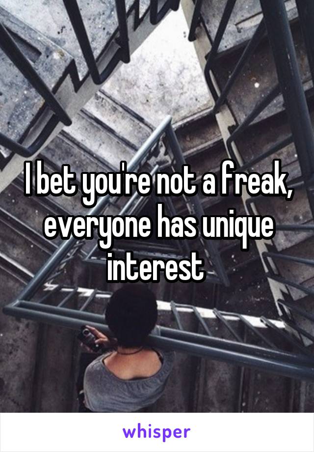 I bet you're not a freak, everyone has unique interest 