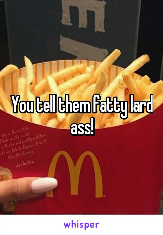 You tell them fatty lard ass!