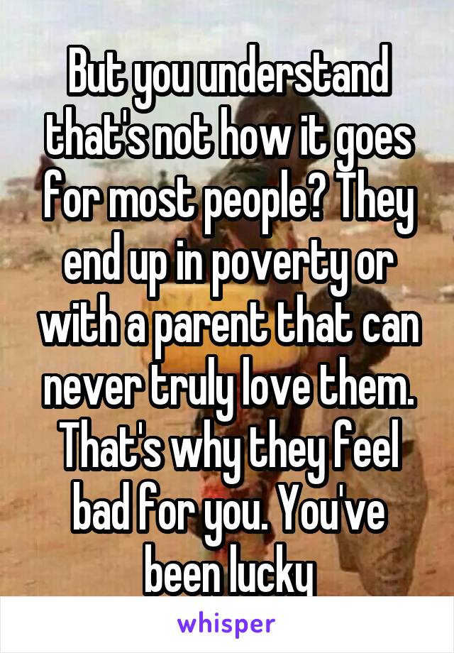 But you understand that's not how it goes for most people? They end up in poverty or with a parent that can never truly love them. That's why they feel bad for you. You've been lucky