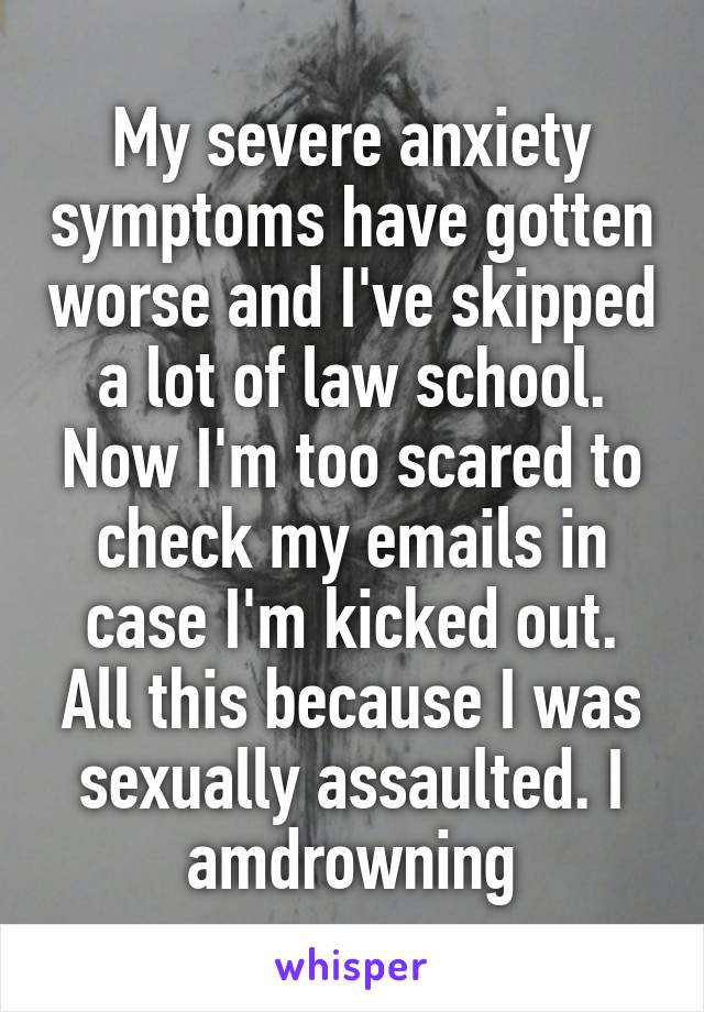 My severe anxiety symptoms have gotten worse and I've skipped a lot of law school. Now I'm too scared to check my emails in case I'm kicked out. All this because I was sexually assaulted. I amdrowning